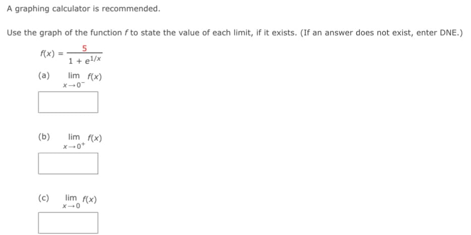 A graphing calculator is recommended.
Use the graph of the function f to state the value of each limit, if it exists. (If an answer does not exist, enter DNE.)
f(x):
=
5
1 + e¹/x
(a)
lim f(x)
(b)
x-0-
lim f(x)
+0-x
(c)
lim f(x)
X-0