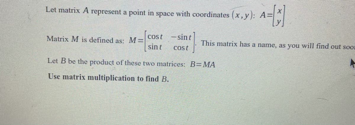 Let matrix A represent a point in space with coordinates (x,y): A=
Cost
-sin t
Matrix M is defined as: M=
sin t
This matrix has a name, as you will find out soI
Cost
Let B be the product of these two matrices: B=MA
Use matrix multiplication to find B.
