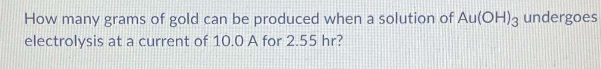 How many grams of gold can be produced when a solution of Au(OH)3 undergoes
electrolysis at a current of 10.0 A for 2.55 hr?
