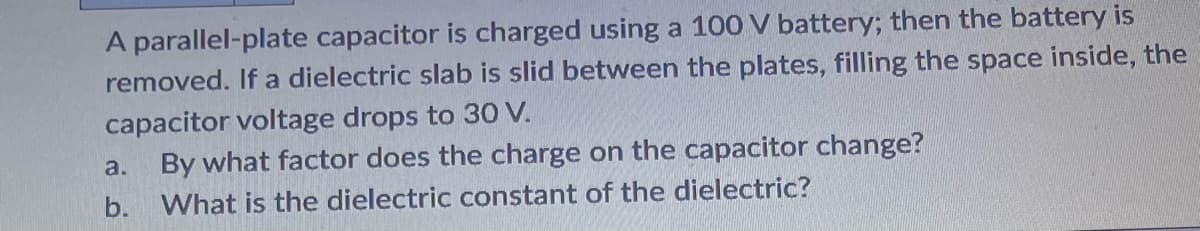 A parallel-plate capacitor is charged using a 100 V battery; then the battery is
removed. If a dielectric slab is slid between the plates, filling the space inside, the
capacitor voltage drops to 30 V.
a.
By what factor does the charge on the capacitor change?
b. What is the dielectric constant of the dielectric?