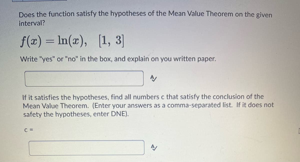 Does the function satisfy the hypotheses of the Mean Value Theorem on the given
interval?
f(x) = ln(x), [1, 3]
Write "yes" or "no" in the box, and explain on you written paper.
If it satisfies the hypotheses, find all numbers c that satisfy the conclusion of the
Mean Value Theorem. (Enter your answers as a comma-separated list. If it does not
safety the hypotheses, enter DNE).
C =