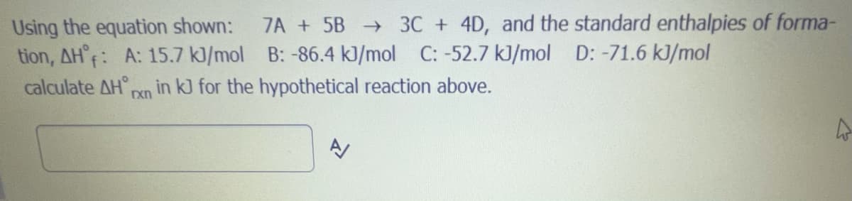 **Calculating the Standard Enthalpy of Reaction (ΔH°rxn)**

Given the chemical equation:

\[ 7A + 5B \rightarrow 3C + 4D \]

we can use the standard enthalpies of formation (\(ΔH_f°\)) for the reactants and products to calculate the standard enthalpy change of the reaction. The standard enthalpies of formation are provided below:

- \( ΔH_f° \) for A: \( 15.7 \) kJ/mol
- \( ΔH_f° \) for B: \( -86.4 \) kJ/mol
- \( ΔH_f° \) for C: \( -52.7 \) kJ/mol
- \( ΔH_f° \) for D: \( -71.6 \) kJ/mol

The standard enthalpy change of the reaction (\(ΔH°_{rxn}\)) can be calculated using the formula:

\[ ΔH°_{rxn} = \sum ΔH_f° (\text{products}) - \sum ΔH_f° (\text{reactants}) \]

We need to sum the enthalpies of formation for the products and the reactants, considering their stoichiometric coefficients:

For the products:
\[ (3 \cdot ΔH_f° \text{ of C}) + (4 \cdot ΔH_f° \text{ of D}) \]
\[ (3 \cdot -52.7 \text{ kJ/mol}) + (4 \cdot -71.6 \text{ kJ/mol}) \]
\[ = -158.1 \text{ kJ} + (-286.4 \text{ kJ}) \]
\[ = -444.5 \text{ kJ} \]

For the reactants:
\[ (7 \cdot ΔH_f° \text{ of A}) + (5 \cdot ΔH_f° \text{ of B}) \]
\[ (7 \cdot 15.7 \text{ kJ/mol}) + (5 \cdot -86.4 \text{ kJ/mol}) \]
\[ = 109.9 \text{ kJ} + (-432 \text{ kJ}) \]
\[ = -322.1 \text{ kJ} \]

Finally, substitute these sums back into the ΔH°_{