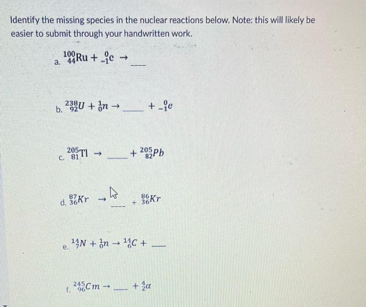 Identify the missing species in the nuclear reactions below. Note: this will likely be
easier to submit through your handwritten work.
100Ru + e →
a.
2정BU + n→
+ fe
b. 92
205 TI
+ 205Pb
C. 81
d.
86
+ 36
Kr
14N + on → C +
e.
245
96
2Cm-
