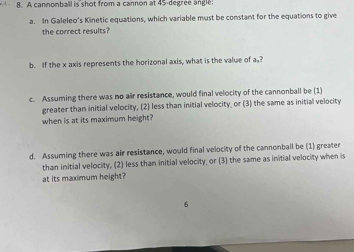 nt. 8. A cannonball is shot from a cannon at 45-degree angle:
a. In Galeleo's Kinetic equations, which variable must be constant for the equations to give
the correct results?
b. If the x axis represents the horizonal axis, what is the value of ax?
C. Assuming there was no air resistance, would final velocity of the cannonball be (1)
greater than initial velocity, (2) less than initial velocity, or (3) the same as initial velocity
when is at its maximum height?
d. Assuming there was air resistance, would final velocity of the cannonball be (1) greater
than initial velocity, (2) less than initial velocity, or (3) the same as initial velocity when is
at its maximum height?
