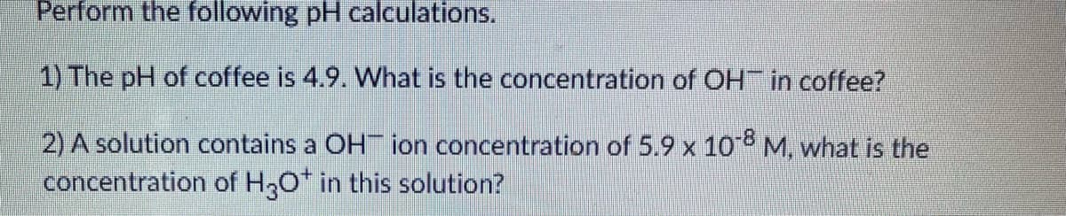 Perform the following pH calculations.
1) The pH of coffee is 4.9. What is the concentration of OH in coffee?
2) A solution contains a OH ion concentration of 5.9 x 10 M, what is the
concentration of H3O* in this solution?
