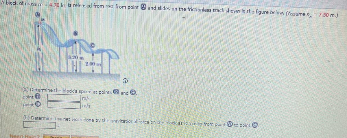 A block of mass m = 4,70 kg is released from rest from point and slides on the frictionless track shown in the figure below. (Assume h = 7.50 m.)
9.20 m
2.00 m
(a) Determine the block's speed at points 9 and O
point U
m/s
point G
m/s
(b) Determine the net work done by the gravitational force on the block as it moves from point to point
Naed Heln
