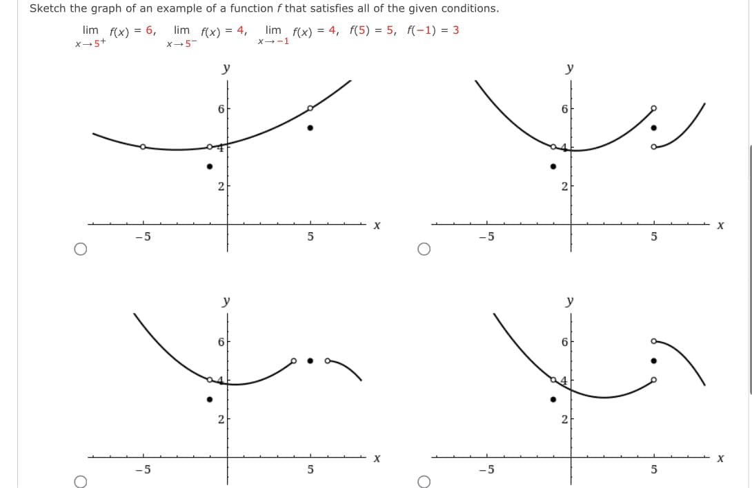 Sketch the graph of an example of a function f that satisfies all of the given conditions.
lim f(x) = 4, f(5) = 5, f(-1) = 3
lim f(x) = 6,
X-5+
lim f(x) = 4,
X-5-
y
x 1
O
-5
-5
6
2
6
2
5
-5
y
6
2
5
x
y
2
6
x
5
-5
2
5
x