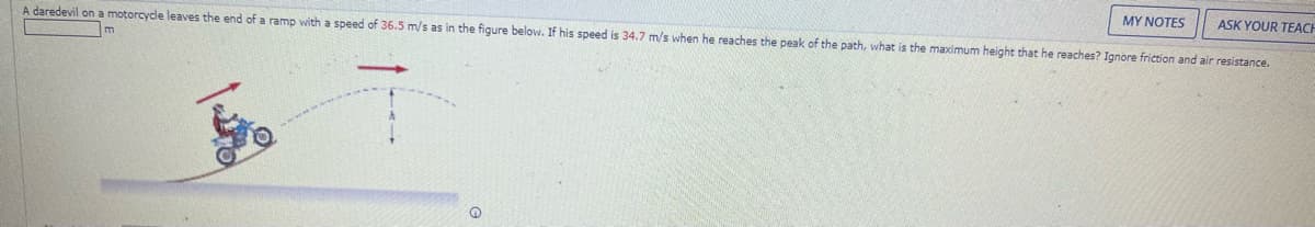 MY NOTES
ASK YOUR TEACH
A daredevil on a motorcycle leaves the end of a ramp with a speed of 36.5 m/s as in the figure below. If his speed is 34.7 m/s when he reaches the peak of the path, what is the maximum height that he reaches? Ignore friction and air resistance.
