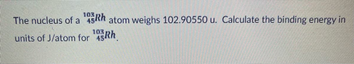 The nucleus of a 45Rh atom weighs 102.90550 u. Calculate the binding energy in
103
units of J/atom for
