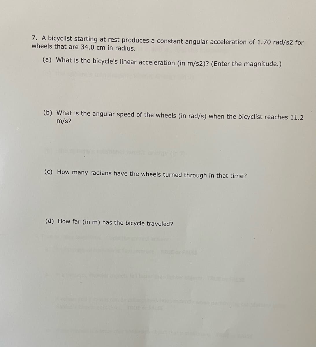 7. A bicyclist starting at rest produces a constant angular acceleration of 1.70 rad/s2 for
wheels that are 34.0 cm in radius.
(a) What is the bicycle's linear acceleration (in m/s2)? (Enter the magnitude.)
(b) What is the angular speed of the wheels (in rad/s) when the bicyclist reaches 11.2
m/s?
nehe energy (in
(c) How many radians have the wheels turned through in that time?
(d) How far (in m) has the bicycle traveled?
TRUE or FALSE
hects l fas anter cbjectsAUEc.se
es c er
Cupndently when pero
TRUE OALSE
