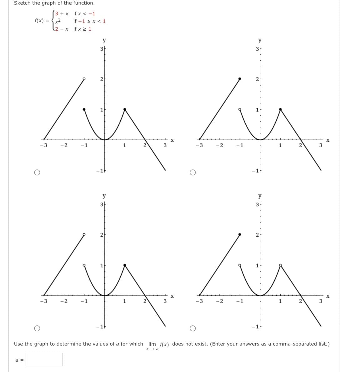 Sketch the graph of the function.
3 + x if x < -1
f(x) =
x2
if -1 ≤ x < 1
.2 - x
if x ≥1
у
у
3F
3F
2
1
2
X
-3
-2
-1
1
2
3
-3
-2
-1
1
2
3
у
3-
2
1
у
2h
1
x
x
-3
-2
-1
1
2
3
-3
-2
-1
1
2
3
-1F
Use the graph to determine the values of a for which lim f(x) does not exist. (Enter your answers as a comma-separated list.)
x → a
a =