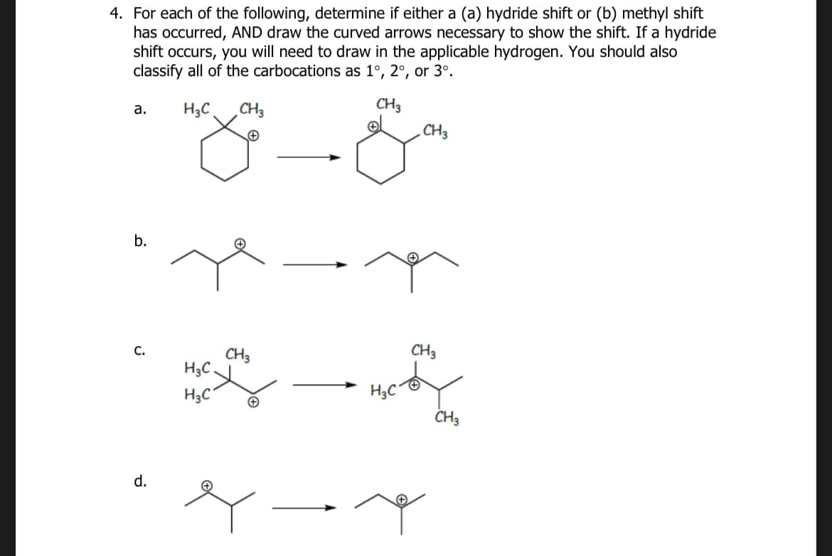 4. For each of the following, determine if either a (a) hydride shift or (b) methyl shift
has occurred, AND draw the curved arrows necessary to show the shift. If a hydride
shift occurs, you will need to draw in the applicable hydrogen. You should also
classify all of the carbocations as 1°, 2°, or 3°.
a.
H3C
CH3
+
b.
+
CH3
CH3
CH3
C.
CH3
H3C
H3C
H3C
+
CH3
d.
هه