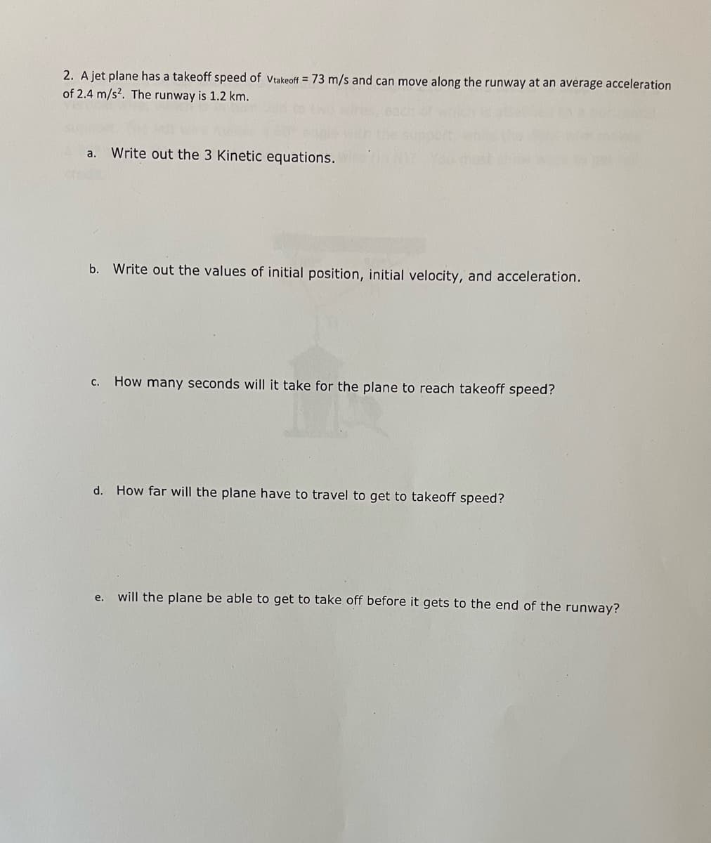 2. A jet plane has a takeoff speed of vtakeoff = 73 m/s and can move along the runway at an average acceleration
of 2.4 m/s2. The runway is 1.2 km.
Write out the 3 Kinetic equations.
a.
b. Write out the values of initial position, initial velocity, and acceleration.
How many seconds will it take for the plane to reach takeoff speed?
с.
d. How far will the plane have to travel to get to takeoff speed?
will the plane be able to get to take off before it gets to the end of the runway?
е.
