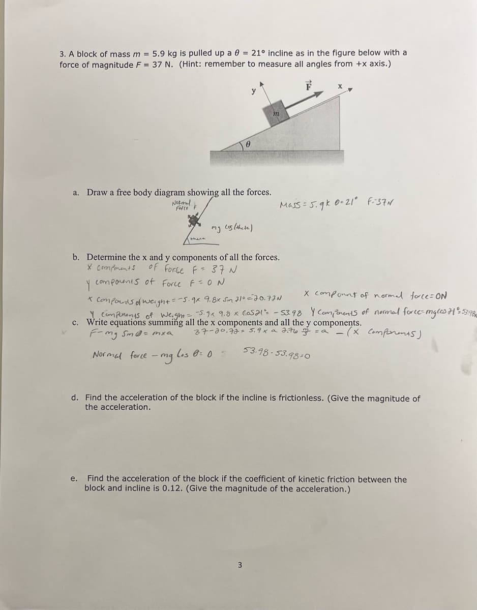 3. A block of mass m = 5.9 kg is pulled up a 0 = 21° incline as in the figure below with a
force of magnitude F = 37 N. (Hint: remember to measure all angles from +x axis.)
y
a.
Draw a free body diagram showing all the forces.
NORml
Fte F
Mass = 5.9k 0-21° F-37N
there
b. Determine the x and y components of all the forces.
X Components
of Force f = 37 N
Y
comporents of Force F=0N
X componnt of normal force=ON
* Componis of weight=-5.9x 9.8x Sin 210=70. FJN
Y Comperents of weight=5.9a 9.8 x Casal. - 53.98 Y Compenents of normal force=mglos H%53.98,
c. Write equations summing all the x components and all the y components.
F-mg Sm@= mxa
37-20.72= 5.9x a 2.7l6 =
Comporunts)
Normal force - mg les 0: 05
53.98-53.98-0o
d. Find the acceleration of the block if the incline is frictionless. (Give the magnitude of
the acceleration.
Find the acceleration of the block if the coefficient of kinetic friction between the
block and incline is 0.12. (Give the magnitude of the acceleration.)
е.
3
