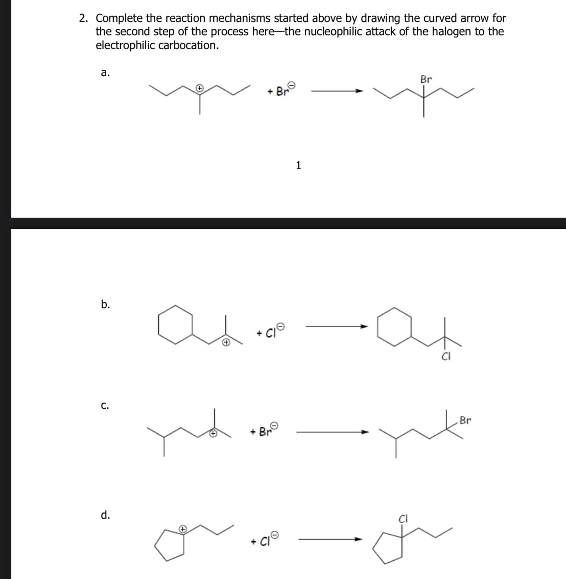 2. Complete the reaction mechanisms started above by drawing the curved arrow for
the second step of the process here-the nucleophilic attack of the halogen to the
electrophilic carbocation.
a.
b.
а
d.
+
+ Bre
1
Br
-at
Br
Br
Cl
+