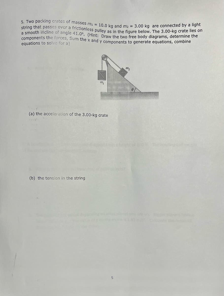 5. Two packing crates of masses m1 = 10.0 kg and m2 = 3.00 kg are connected by a light
string that passes over a frictionless pulley as in the fiaure below. The 3.00-kg crate lles on
a smooth incline of angle 41.0°. (Hint: Draw the two free body diagrams, determine the
components the forces, Sum the x and y components to generate equations, combine
equations to solve for a)
m2
(a) the acceleration of the 3.00-kg crate
herht of to
(b) the tension in the string
the fo
