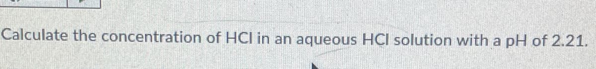 Calculate the concentration of HCI in an aqueous HCI solution with a pH of 2.21.
