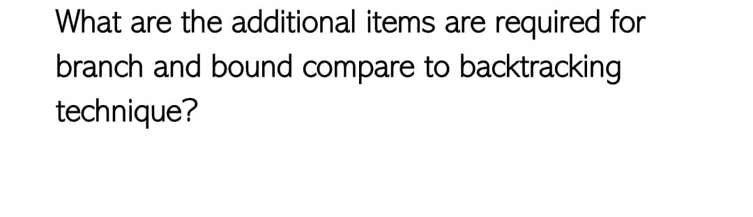 What are the additional items are required for
branch and bound compare to backtracking
technique?