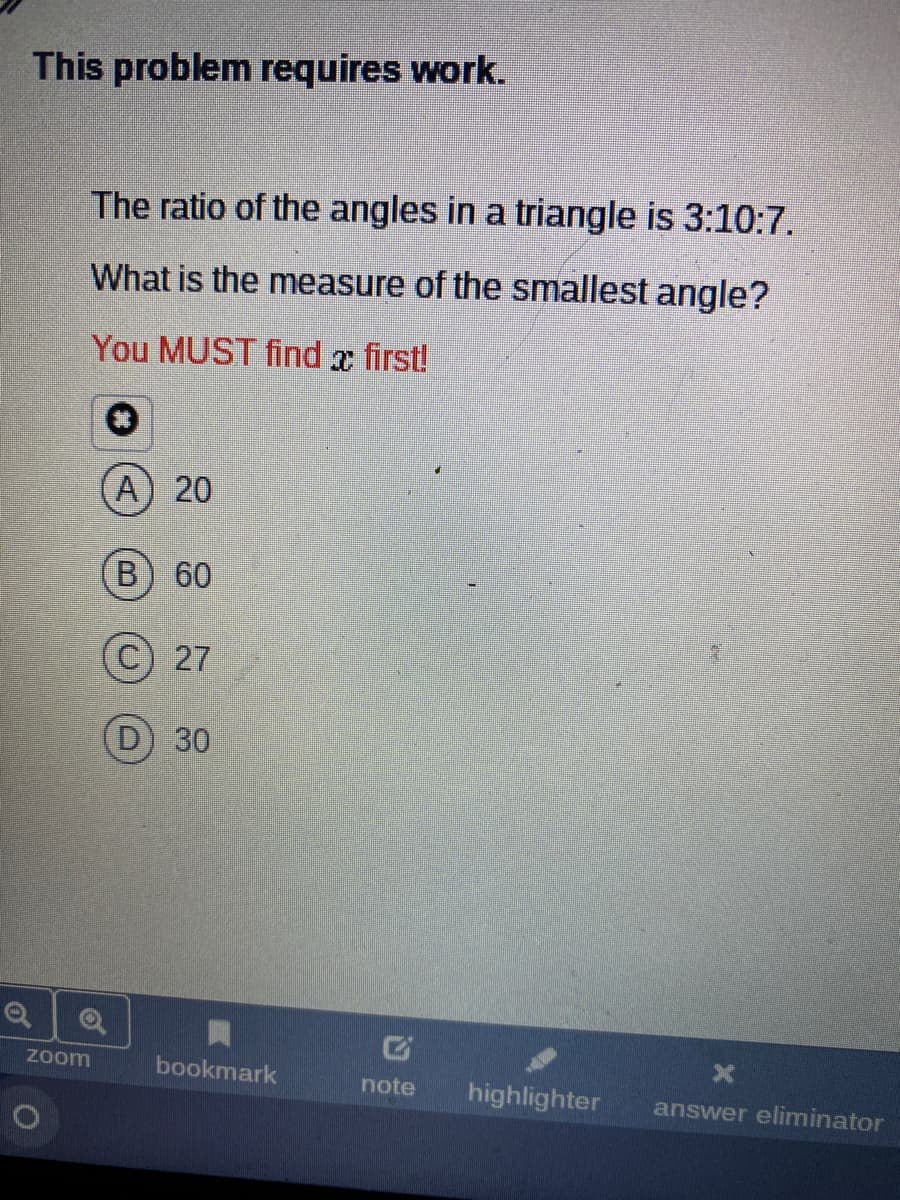 This problem requires work.
The ratio of the angles in a triangle is 3:10:7.
What is the measure of the smallest angle?
You MUST find x first!
A) 20
B) 60
27
D) 30
zoom
bookmark
note
highlighter
answer eliminator
