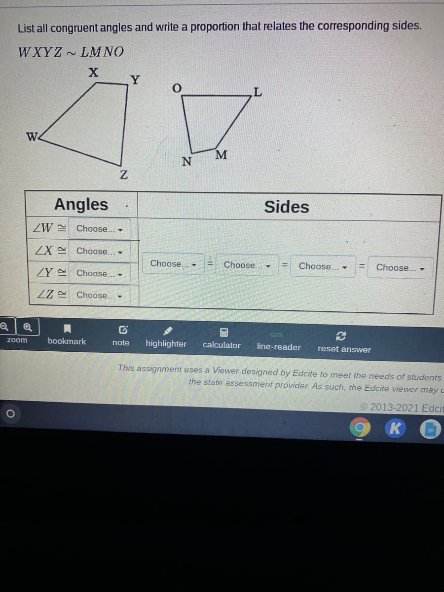 List all congruent angles and write a proportion that relates the corresponding sides.
WXYZ LMNO
Y
W.
Angles
Sides
ZW
Choose... -
Choose.
Choose...
Choose... -
Choose.. -
Choose... -
ZY Choose.. -
ZZ Choose... -
Zoom
bookmark
note
highlighter
calculator
line-reader
reset answer
This assignment uses a Viewer designed by Edcite to meet the needs of students
the state assessment provider. As such, the Edcite viewer may c
© 2013-2021 Edcit
K
