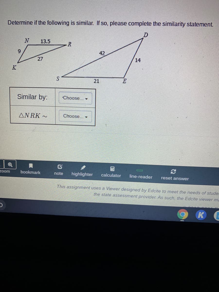 Determine if the following is similar. If so, please complete the similarity statement.
13.5
9
42
27
14
Similar by:
"Choose... -
AN RK ~
Choose... -
zoom
bookmark
note
highlighter
calculator
line-reader
reset answer
This assignment uses a Viewer designed by Edcite to meet the needs of stude.
the state assessment provider. As such, the Edcite viewer ma
21
