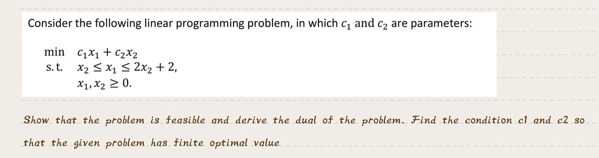 Consider the following linear programming problem, in which c₁ and c₂ are parameters:
min C₁x₁ + C₂x2
s. t.
x₂ ≤ x₁ ≤ 2x₂ + 2,
x₁, x₂ ≥ 0.
I
T
I
I
I
I
1
T
T
T
Show that the problem is feasible and derive the dual of the problem. Find the condition c1 and c2 so.
that the given problem has finite optimal value
T
1