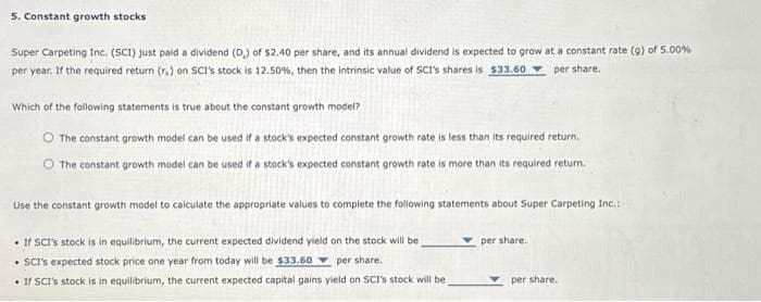 5. Constant growth stocks
Super Carpeting Inc. (SCI) just paid a dividend (D) of $2.40 per share, and its annual dividend is expected to grow at a constant rate (g) of 5.00%
per year. If the required return (r.) on SCI's stock is 12.50%, then the intrinsic value of SCI's shares is $33.60 per share.
Which of the following statements is true about the constant growth model?
The constant growth model can be used if a stock's expected constant growth rate is less than its required return.
The constant growth model can be used if a stock's expected constant growth rate is more than its required return.
Use the constant growth model to calculate the appropriate values to complete the following statements about Super Carpeting Inc.:
• If SCI's stock is in equilibrium, the current expected dividend yield on the stock will be
• SCI's expected stock price one year from today will be $33.60 per share.
. If SCI's stock is in equilibrium, the current expected capital gains yield on SCI's stock will be
per share.
per share.