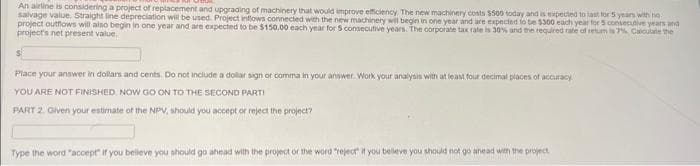 An airline is considering a project of replacement and upgrading of machinery that would improve efficiency. The new machinery costs $500 today and is expected to last for 5 years with no
salvage value. Straight line depreciation will be used. Project inflows connected with the new machinery will begin in one year and are expected to be $300 each year for 5 consecutive years and
project outflows will also begin in one year and are expected to be $150.00 each year for 5 consecutive years. The corporate tax rate is 30% and the required rate of retum is 7% Calculate the
project's net present value.
Place your answer in dollars and cents. Do not include a dollar sign or comma in your answer. Work your analysis with at least four decimal places of accuracy
YOU ARE NOT FINISHED. NOW GO ON TO THE SECOND PARTI
PART 2. Given your estimate of the NPV, should you accept or reject the project?
Type the word "accept" if you believe you should go ahead with the project of the word "reject" if you believe you should not go ahead with the project.