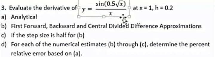sin(0.5√x)
3. Evaluate the derivative of
y =
at x = 1, h = 0.2
a) Analytical
b) First Forward, Backward and Central Divided Difference Approximations
c) If the step size is half for (b)
d) For each of the numerical estimates (b) through (c), determine the percent
relative error based on (a).