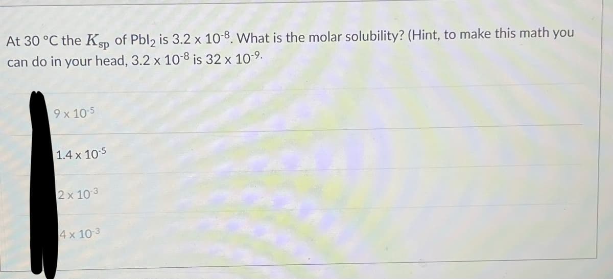 At 30 °C the Ksp of Pbl2 is 3.2 x 10-8. What is the molar solubility? (Hint, to make this math you
can do in your head, 3.2 x 10-8 is 32 x 10-⁹.
9 x 10-5
1.4 x 10-5
2x 10-3
4 x 10-3