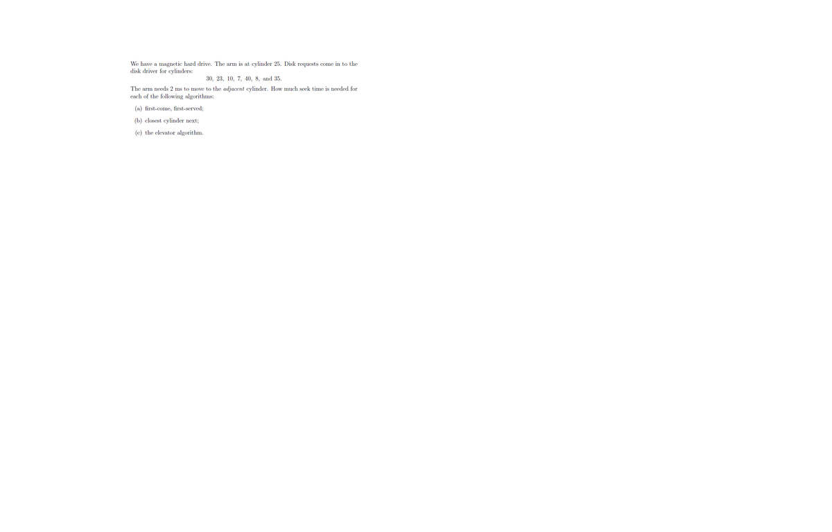We have a magnetic hard drive. The arm is at cylinder 25. Disk requests come in to the
disk driver for cylinders:
30, 23, 10, 7, 40, 8, and 35.
The arm needs 2 ms to move to the adjacent cylinder. How much seek time is needed for
each of the following algorithms:
(a) first-come, first-served;
(b) closest cylinder next;
(c) the elevator algorithm.
