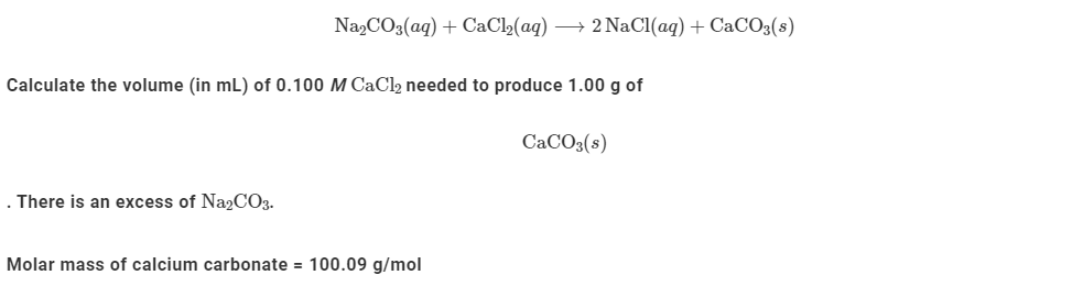 Na,CO3(ag) + CaCl»(ag) → 2 NaCl(aq) + CaCO3(s)
Calculate the volume (in mL) of 0.100 M CaCl2 needed to produce 1.00 g of
CaCO3(s)
. There is an excess of Na2CO3.
Molar mass of calcium carbonate = 100.09 g/mol
