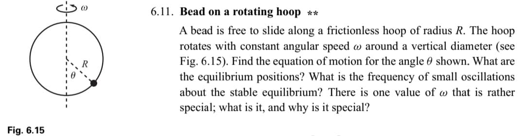 Fig. 6.15
6.11. Bead on a rotating hoop **
A bead is free to slide along a frictionless hoop of radius R. The hoop
rotates with constant angular speed @ around a vertical diameter (see
Fig. 6.15). Find the equation of motion for the angle shown. What are
the equilibrium positions? What is the frequency of small oscillations
about the stable equilibrium? There is one value of that is rather
special; what is it, and why is it special?