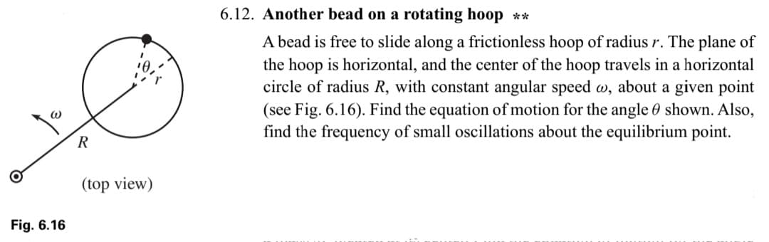 @
Fig. 6.16
R
(top view)
6.12. Another bead on a rotating hoop **
A bead is free to slide along a frictionless hoop of radius r. The plane of
the hoop is horizontal, and the center of the hoop travels in a horizontal
circle of radius R, with constant angular speed w, about a given point
(see Fig. 6.16). Find the equation of motion for the angle shown. Also,
find the frequency of small oscillations about the equilibrium point.