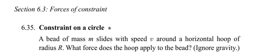 Section 6.3: Forces of constraint
6.35. Constraint on a circle *
A bead of mass m slides with speed v around a horizontal hoop of
radius R. What force does the hoop apply to the bead? (Ignore gravity.)