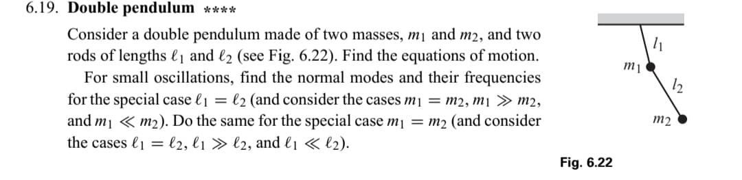 6.19. Double pendulum ****
Consider a double pendulum made of two masses, m₁ and m2, and two
rods of lengths ₁ and 2 (see Fig. 6.22). Find the equations of motion.
For small oscillations, find the normal modes and their frequencies
for the special case li = l2 (and consider the cases m₁ = m2,m1 >> m2,
and m₁ m₂). Do the same for the special case m₁ = m₂ (and consider
the cases l1l2, l1 » l2, and l₁ << l₂).
Fig. 6.22
m1
41
m2