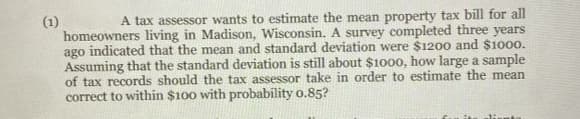 A tax assessor wants to estimate the mean property tax bill for all
(1)
homeowners living in Madison, Wisconsin. A survey completed three years
ago indicated that the mean and standard deviation were $1200 and $1000.
Assuming that the standard deviation is still about $1000, how large a sample
of tax records should the tax assessor take in order to estimate the mean
correct to within $100 with probability o.85?
