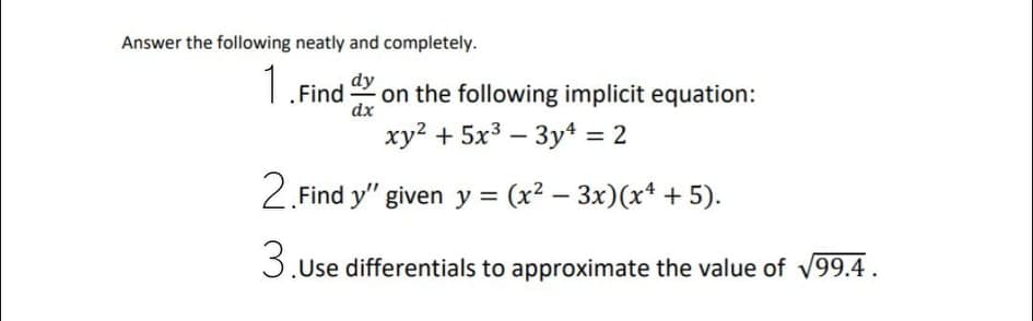 Answer the following neatly and completely.
dy
1.Find on the following implicit equation:
xy? + 5x3 – 3yt = 2
dx
2. Find y" given y = (x2 – 3x)(x* + 5).
3.Use differentials to approximate the value of V99.4.
