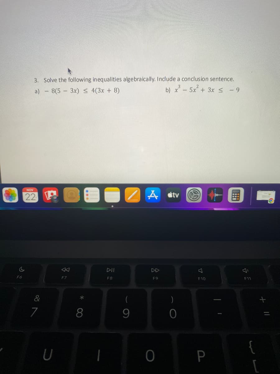 C
F6
3. Solve the following inequalities algebraically. Include a conclusion sentence.
b) x³5x² + 3x ≤ -9
a)
8(53x) ≤ 4(3x + 8)
NOV
22
&
7
U
8
F7
* 0
8
I
DII
F8
/A
9
F9
0
tv
)
0
F10
P
1
I
F11
+ 11
[