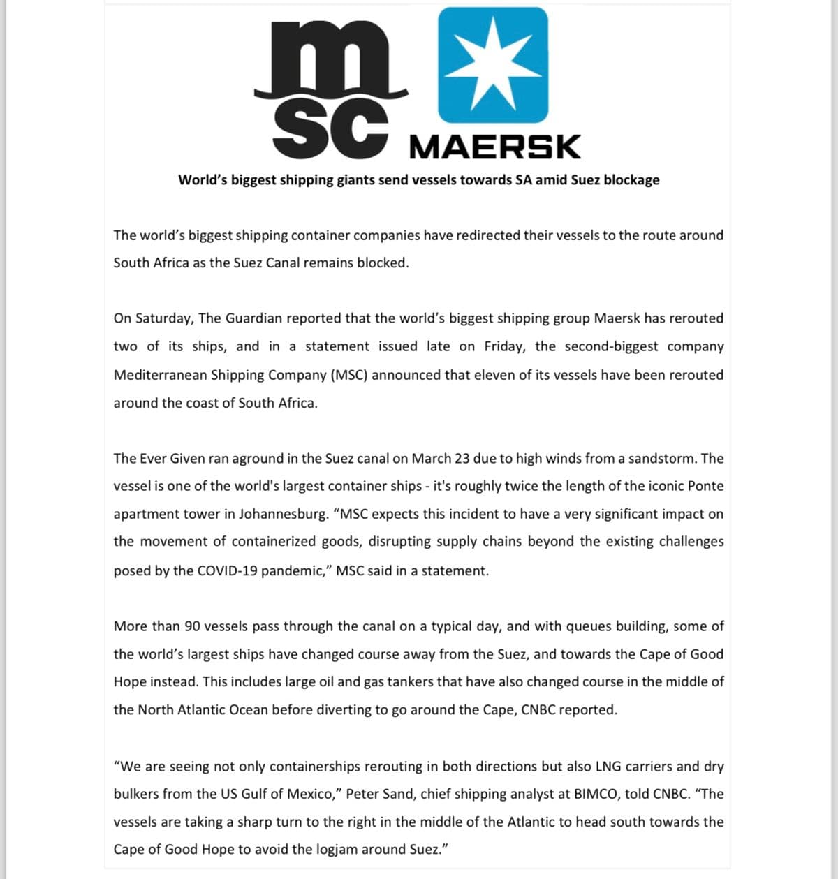 m*
SC
MAERSK
World's biggest shipping giants send vessels towards SA amid Suez blockage
The world's biggest shipping container companies have redirected their vessels to the route around
South Africa as the Suez Canal remains blocked.
On Saturday, The Guardian reported that the world's biggest shipping group Maersk has rerouted
two of its ships, and in a statement issued late on Friday, the second-biggest company
Mediterranean Shipping Company (MSC) announced that eleven of its vessels have been rerouted
around the coast of South Africa.
The Ever Given ran aground in the Suez canal on March 23 due to high winds from a sandstorm. The
vessel is one of the world's largest container ships - it's roughly twice the length of the iconic Ponte
apartment tower in Johannesburg. "MSC expects this incident to have a very significant impact on
the movement of containerized goods, disrupting supply chains beyond the existing challenges
posed by the COVID-19 pandemic," MSC said in a statement.
More than 90 vessels pass through the canal on a typical day, and with queues building, some of
the world's largest ships have changed course away from the Suez, and towards the Cape of Good
Hope instead. This includes large oil and gas tankers that have also changed course in the middle of
the North Atlantic Ocean before diverting to go around the Cape, CNBC reported.
"We are seeing not only containerships rerouting in both directions but also LNG carriers and dry
bulkers from the US Gulf of Mexico," Peter Sand, chief shipping analyst at BIMCO, told CNBC. "The
vessels are taking a sharp turn to the right in the middle of the Atlantic to head south towards the
Cape of Good Hope to avoid the logjam around Suez."