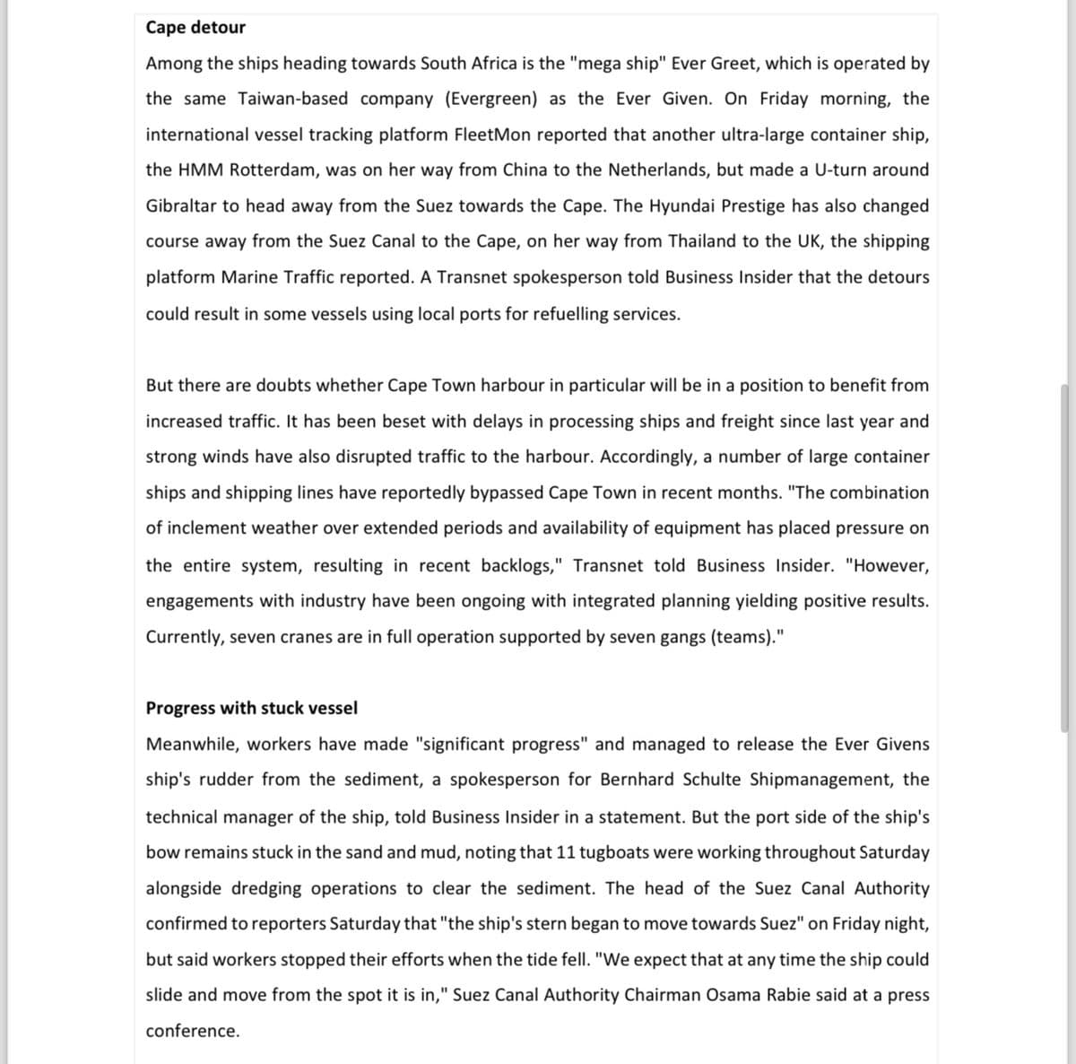 Cape detour
Among the ships heading towards South Africa is the "mega ship" Ever Greet, which is operated by
the same Taiwan-based company (Evergreen) as the Ever Given. On Friday morning, the
international vessel tracking platform FleetMon reported that another ultra-large container ship,
the HMM Rotterdam, was on her way from China to the Netherlands, but made a U-turn around
Gibraltar to head away from the Suez towards the Cape. The Hyundai Prestige has also changed
course away from the Suez Canal to the Cape, on her way from Thailand to the UK, the shipping
platform Marine Traffic reported. A Transnet spokesperson told Business Insider that the detours
could result in some vessels using local ports for refuelling services.
But there are doubts whether Cape Town harbour in particular will be in a position to benefit from
increased traffic. It has been beset with delays in processing ships and freight since last year and
strong winds have also disrupted traffic to the harbour. Accordingly, a number of large container
ships and shipping lines have reportedly bypassed Cape Town in recent months. "The combination
of inclement weather over extended periods and availability of equipment has placed pressure on
the entire system, resulting in recent backlogs," Transnet told Business Insider. "However,
engagements with industry have been ongoing with integrated planning yielding positive results.
Currently, seven cranes are in full operation supported by seven gangs (teams)."
Progress with stuck vessel
Meanwhile, workers have made "significant progress" and managed to release the Ever Givens
ship's rudder from the sediment, a spokesperson for Bernhard Schulte Shipmanagement, the
technical manager of the ship, told Business Insider in a statement. But the port side of the ship's
bow remains stuck in the sand and mud, noting that 11 tugboats were working throughout Saturday
alongside dredging operations to clear the sediment. The head of the Suez Canal Authority
confirmed to reporters Saturday that "the ship's stern began to move towards Suez" on Friday night,
but said workers stopped their efforts when the tide fell. "We expect that at any time the ship could
slide and move from the spot it is in," Suez Canal Authority Chairman Osama Rabie said at a press
conference.