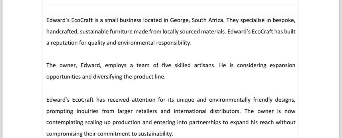 Edward's EcoCraft is a small business located in George, South Africa. They specialise in bespoke,
handcrafted, sustainable furniture made from locally sourced materials. Edward's EcoCraft has built
a reputation for quality and environmental responsibility.
The owner, Edward, employs a team of five skilled artisans. He is considering expansion
opportunities and diversifying the product line.
Edward's EcoCraft has received attention for its unique and environmentally friendly designs,
prompting inquiries from larger retailers and international distributors. The owner is now
contemplating scaling up production and entering into partnerships to expand his reach without
compromising their commitment to sustainability.