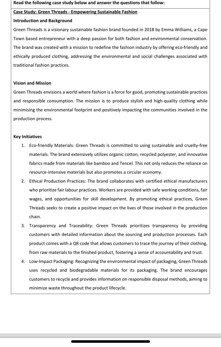 Read the following case study below and answer the questions that follow:
Case Study: Green Threads - Empowering Sustainable Fashion
Introduction and Background
Green Threads is a visionary sustainable fashion brand founded in 2018 by Emma Williams, a Cape
Town based entrepreneur with a deep passion for both fashion and environmental conservation.
The brand was created with a mission to redefine the fashion industry by offering eco-friendly and
ethically produced clothing, addressing the environmental and social challenges associated with
traditional fashion practices.
Vision and Mission
Green Threads envisions a world where fashion is a force for good, promoting sustainable practices
and responsible consumption. The mission is to produce stylish and high-quality clothing while
minimising the environmental footprint and positively impacting the communities involved in the
production process.
Key Initiatives
1. Eco-friendly Materials: Green Threads is committed to using sustainable and cruelty-free
materials. The brand extensively utilizes organic cotton, recycled polyester, and innovative
fabrics made from materials like bamboo and Tencel. This not only reduces the reliance on
resource-intensive materials but also promotes a circular economy.
2. Ethical Production Practices: The brand collaborates with certified ethical manufacturers
who prioritize fair labour practices. Workers are provided with safe working conditions, fair
wages, and opportunities for skill development. By promoting ethical practices, Green
Threads seeks to create a positive impact on the lives of those involved in the production
chain.
3. Transparency and Traceability: Green Threads prioritizes transparency by providing
customers with detailed information about the sourcing and production processes. Each
product comes with a QR code that allows customers to trace the journey of their clothing,
from raw materials to the finished product, fostering a sense of accountability and trust.
4. Low-Impact Packaging: Recognizing the environmental impact of packaging, Green Threads
uses recycled and biodegradable materials for its packaging. The brand encourages
customers to recycle and provides information on responsible disposal methods, aiming to
minimize waste throughout the product lifecycle.