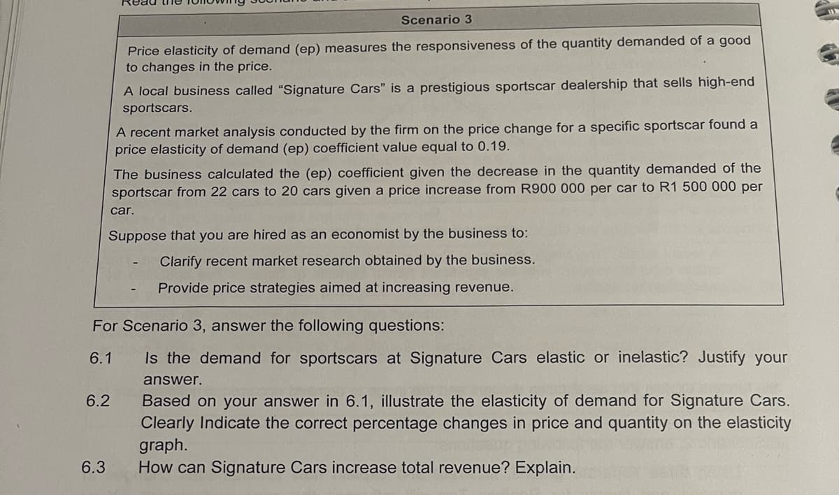 Scenario 3
Price elasticity of demand (ep) measures the responsiveness of the quantity demanded of a good
to changes in the price.
6.3
A local business called "Signature Cars" is a prestigious sportscar dealership that sells high-end
sportscars.
A recent market analysis conducted by the firm on the price change for a specific sportscar found a
price elasticity of demand (ep) coefficient value equal to 0.19.
The business calculated the (ep) coefficient given the decrease in the quantity demanded of the
sportscar from 22 cars to 20 cars given a price increase from R900 000 per car to R1 500 000 per
6.2
car.
Suppose that you are hired as an economist by the business to:
Clarify recent market research obtained by the business.
Provide price strategies aimed at increasing revenue.
For Scenario 3, answer the following questions:
6.1
Is the demand for sportscars at Signature Cars elastic or inelastic? Justify your
answer.
Based on your answer in 6.1, illustrate the elasticity of demand for Signature Cars.
Clearly Indicate the correct percentage changes in price and quantity on the elasticity
graph.
How can Signature Cars increase total revenue? Explain.