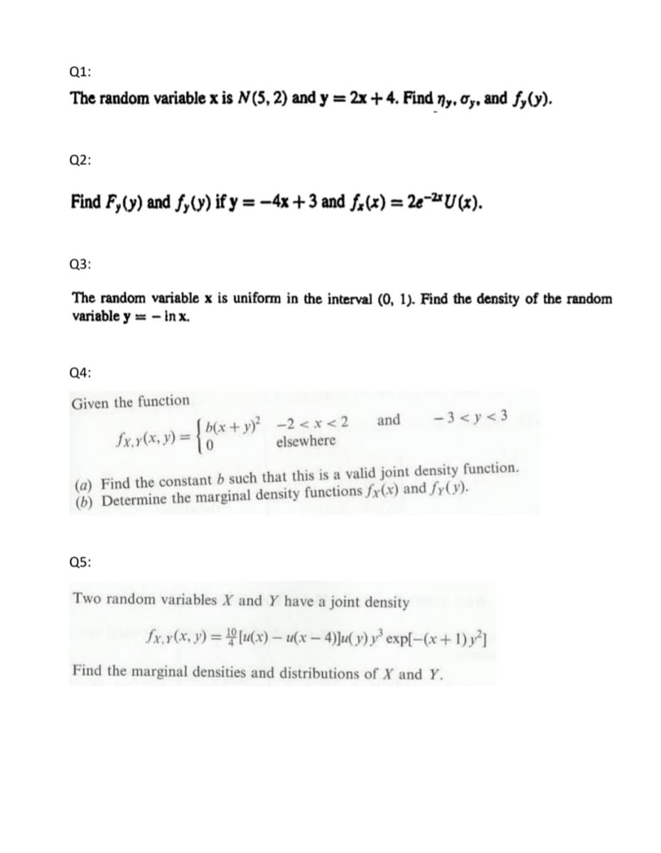 Q1:
The random variable x is N (5, 2) and y = 2x+4. Find ny, oy, and fy(y).
Q2:
Find F, (y) and fy(y) if y = -4x+3 and fx(x) = 2e-²xU(x).
Q3:
The random variable x is uniform in the interval (0, 1). Find the density of the random
variable y-in x.
Q4:
Given the function
b(x+y)² -2<x< 2
elsewhere
Q5:
£x. y(x, y) = { b(x + y)²
and -3<y<3
(a) Find the constant b such that this is a valid joint density function.
(b) Determine the marginal density functions fx(x) and fy(y).
Two random variables X and Y have a joint density
fx, y(x, y)=[u(x)- u(x-4)]u(y) y³ exp[-(x + 1)²]
Find the marginal densities and distributions of X and Y.