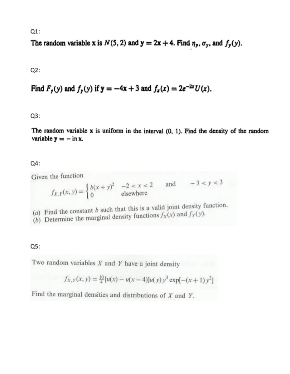 Q1:
The random variable x is N (5, 2) and y = 2x+4. Find ny, oy, and fy(y).
Q2:
Find F, (y) and fy(y) if y = -4x+3 and fx(x) = 2e-²xU(x).
Q3:
The random variable x is uniform in the interval (0, 1). Find the density of the random
variable y-in x.
Q4:
Given the function
b(x+y)² -2<x< 2
elsewhere
Q5:
£x. y(x, y) = { b(x + y)²
and -3<y<3
(a) Find the constant b such that this is a valid joint density function.
(b) Determine the marginal density functions fx(x) and fy(y).
Two random variables X and Y have a joint density
fx, y(x, y)=[u(x)- u(x-4)]u(y) y³ exp[-(x + 1) y²]
Find the marginal densities and distributions of X and Y.