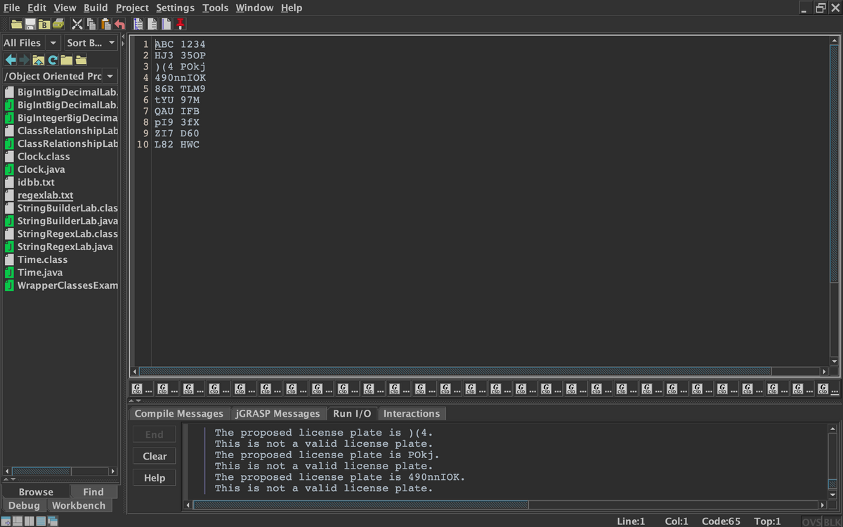 File Edit View Build Project Settings Tools Window Help
В
All Files
Sort B...
1 АВС 1234
2 HJ3 350P
3 ) (4 POkj
4 490nnIOK
/Object Oriented Pro
5 86R TLM9
BigIntBigDecimalLab.
J BigIntBigDecimalLab.
BiglntegerBig Decima
ClassRelationshipLab
J ClassRelationshipLab
6 tYU 97M
7 QAU IFB
8 pI9 3fX
9 ZI7 D60
10 L82 HWC
Clock.class
Clock.java
idbb.txt
regexlab.txt
StringBuilderLab.clas
J StringBuilderLab.java
StringRegexLab.class
U StringRegexLab.java
Time.class
Time.java
J WrapperClassesExam
G
CSD
G
CSD
G
CSD
G
G
G
|G
G
G
CSD
G
G
CSD
G
CSD
G
G
G
G
G
G
CSD
G
|G
G
G
G
G
G
CSD
G
CSD
CSD
CSD
CSD
CSD
CSD
CSD
CSD
CSD
CSD
CSD
CSD
CSD
CSD
CSD
CSD
CSD
CSD
CSD
CSD
Compile Messages JGRASP Messages
Run I/0
Interactions
The proposed license plate is ) ( 4.
This is not a valid license plate.
The proposed license plate is POkj.
This is not a valid license plate.
The proposed license plate is 490nnIOK.
This is not a valid license plate.
End
Clear
Help
Browse
Find
Debug Workbench
Line:1
Col:1
Code:65
Top:1
ovs BLK
