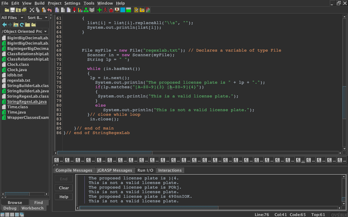 File Edit View Build Project Settings Tools Window Help
В
All Files
Sort B...
{
list[i] = list[i].replaceAll("\\s", "");
System.out.println(list[i]);
}
61
62
|/Object Oriented Pro
65
BigIntBig DecimalLab.
O BigIntBigDecimalLab.
O BiglntegerBigDecima
ClassRelationshipLab
J ClassRelationshipLab
66
67
File myFile
Scanner in
new File("regexlab.txt"); // Declares a variable of type File
new Scanner(myFile);
68
69
70
String lp = " ";
Clock.class
71
while (in.hasNext())
{
72
Clock.java
73
idbb.txt
74
= in.next();
regexlab.txt
StringBuilderLab.clas
U StringBuilderLab.java
StringRegexLab.class
U StringRegexLab.java
lp
System.out.println("The proposed license plate is
if(lp.matches ("[A-Z0-9]{3} [A-Z0-9]{4}"))
{
System.out.println("This is a valid license plate.");
}
else
75
+ lp +
') ;
76
77
78
79
Time.class
81
System.out.println("This is not a valid license plate.");
Time.java
J WrapperClassesExam
}// close while loop
in.close() ;
82
83
84
}// end of main
86 }// end of StringRegexLab
85
G
CSD
G
CSD
G
G
CSD
G
G
CSD
G
CSD
G
CSD
G
CSD
G
G
G
G
CSD
G
G
CSD
G
G
G
G
G
G
G
G
G
CSD
G
CSD
CSD
CSD
CSD
CSD
CSD
CSD
CSD
CSD
CSD
CSD
CSD
CSD
CSD
CSD
CSD
CSD
CSD
Compile Messages JGRASP Messages
Run I/0
Interactions
The proposed license plate is ) ( 4.
This is not a valid license plate.
The proposed license plate is POkj.
This is not a valid license plate.
The proposed license plate is 490nnIOK.
This is not a valid license plate.
End
Clear
Help
Browse
Find
Debug Workbench
Line:76
Col:41 Code:65
Top:61
ovS BLK
RI
4 5 6
00 00 00 O 00 OO 0
666 66
