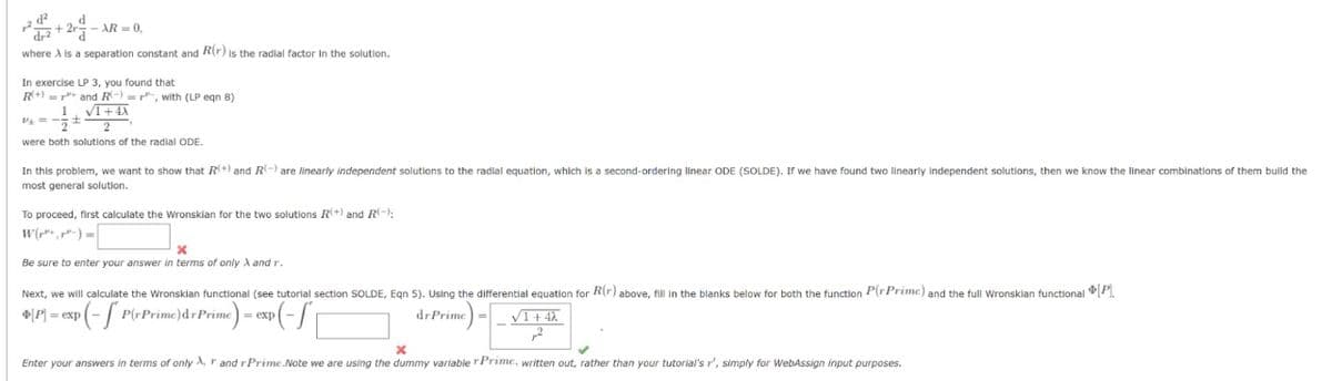 2² +2rd-AR-
-AR-0,
where A is a separation constant and R(r) is the radial factor in the solution.
In exercise LP 3, you found that
R+)
and R), with (LP eqn 8)
√1+4X
1
2-
were both solutions of the radial ODE.
P+ =
In this problem, we want to show that R(+) and R(-) are linearly independent solutions to the radial equation, which is a second-ordering linear ODE (SOLDE). If we have found two linearly independent solutions, then we know the linear combinations of them build the
most general solution.
To proceed, first calculate the Wronskian for the two solutions R(+) and R):
x
Be sure to enter your answer in terms of only A and r.
Next, we will calculate the Wronsklan functional (see tutorial section SOLDE, Eqn 5). Using the differential equation for R(r) above, fill in the blanks below for both the function P(r Prime) and the full Wronskian functional [P].
4[P] = exp(- P(rPrime)dr Prime) = exp(
dr Prime)=√1+4).
,2
x
Enter your answers in terms of only , r and rPrime.Note we are using the dummy variable r Prime, written out, rather than your tutorial's r', simply for WebAssign input purposes.
