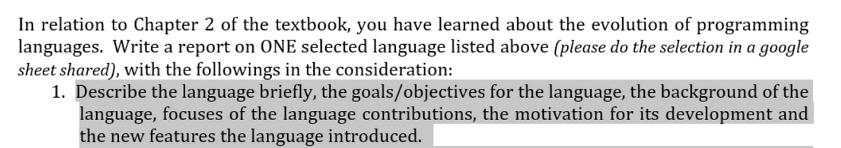 In relation to Chapter 2 of the textbook, you have learned about the evolution of programming
languages. Write a report on ONE selected language listed above (please do the selection in a google
sheet shared), with the followings in the consideration:
1. Describe the language briefly, the goals/objectives for the language, the background of the
language, focuses of the language contributions, the motivation for its development and
the new features the language introduced.